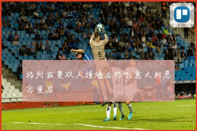 格列兹曼双人撞墙后怒吼意大利悬念重启
