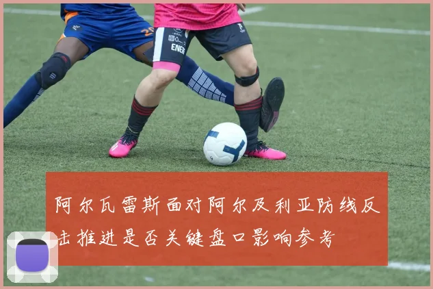 阿尔瓦雷斯面对阿尔及利亚防线反击推进是否关键盘口影响参考