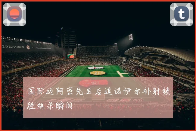 国际迈阿密先丢后追诺伊尔补射锁胜绝杀瞬间