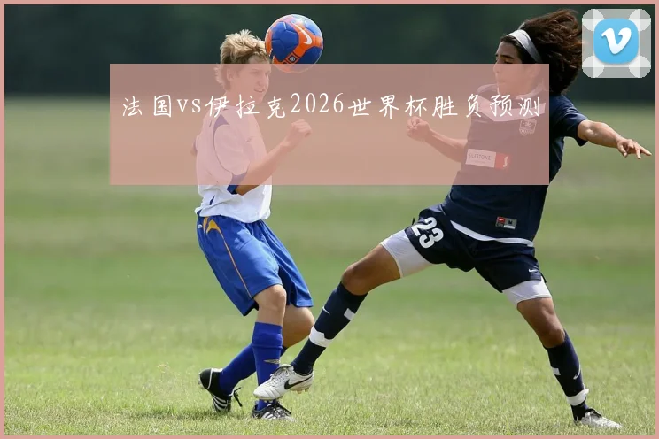 法国vs伊拉克2026世界杯胜负预测