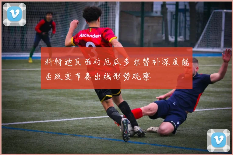 科特迪瓦面对厄瓜多尔替补深度能否改变节奏出线形势观察