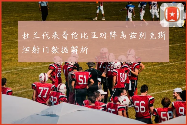 杜兰代表哥伦比亚对阵乌兹别克斯坦射门数据解析