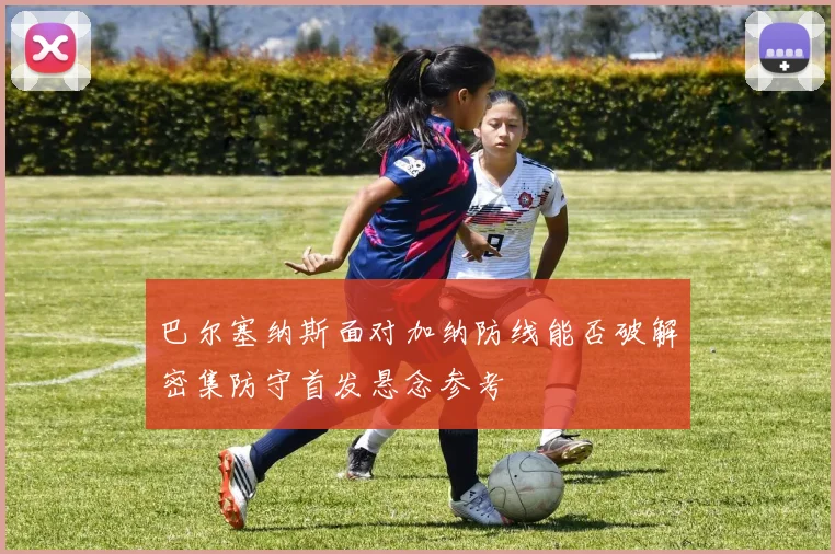 巴尔塞纳斯面对加纳防线能否破解密集防守首发悬念参考