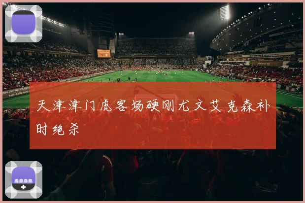 天津津门虎客场硬刚尤文艾克森补时绝杀