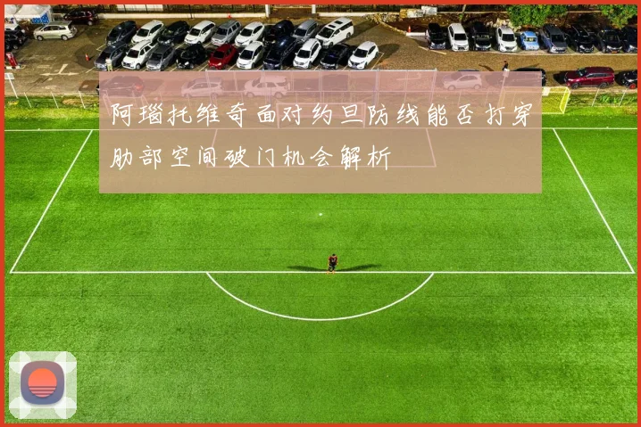 阿瑙托维奇面对约旦防线能否打穿肋部空间破门机会解析