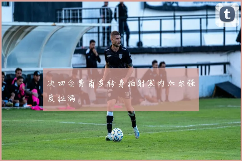 次回合费南多转身抽射塞内加尔强度拉满