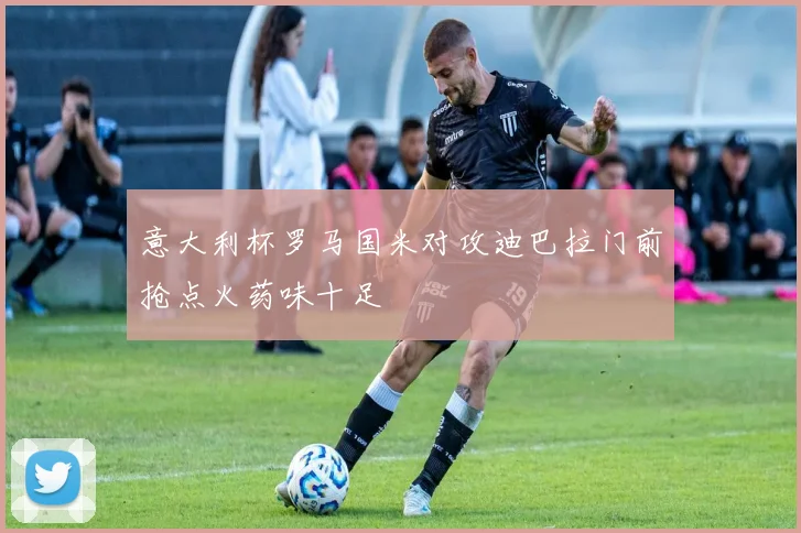 意大利杯罗马国米对攻迪巴拉门前抢点火药味十足