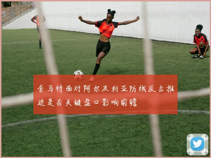 奈马特面对阿尔及利亚防线反击推进是否关键盘口影响前瞻