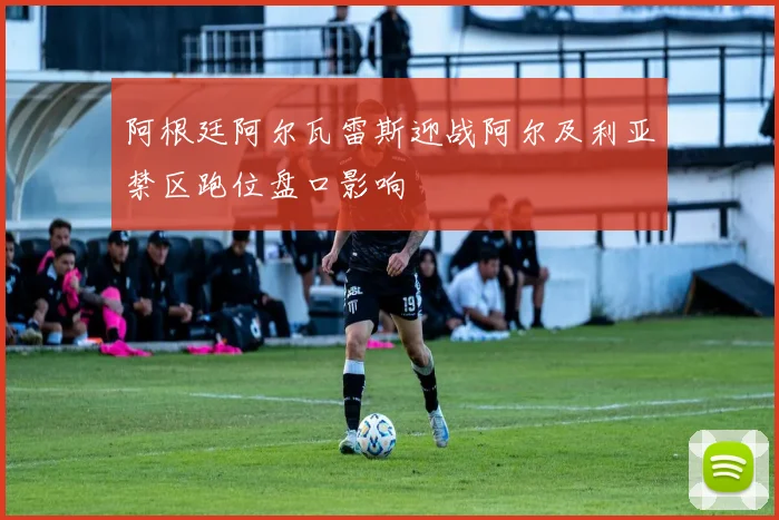 阿根廷阿尔瓦雷斯迎战阿尔及利亚禁区跑位盘口影响