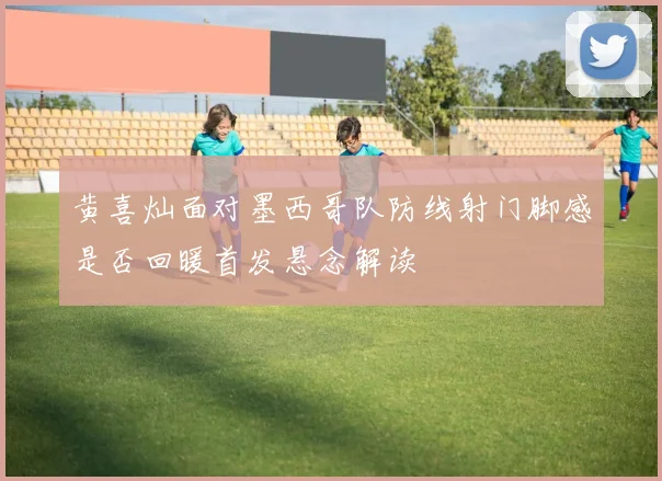 黄喜灿面对墨西哥队防线射门脚感是否回暖首发悬念解读