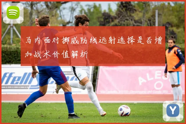 马内面对挪威防线远射选择是否增加战术价值解析