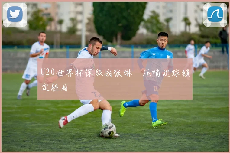 U20世界杯保级战张琳芃压哨进球锁定胜局