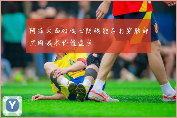 阿菲夫面对瑞士防线能否打穿肋部空间战术价值盘点
