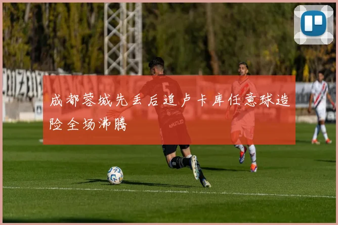 成都蓉城先丢后追卢卡库任意球造险全场沸腾