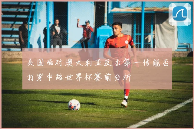 美国面对澳大利亚反击第一传能否打穿中路世界杯赛前分析