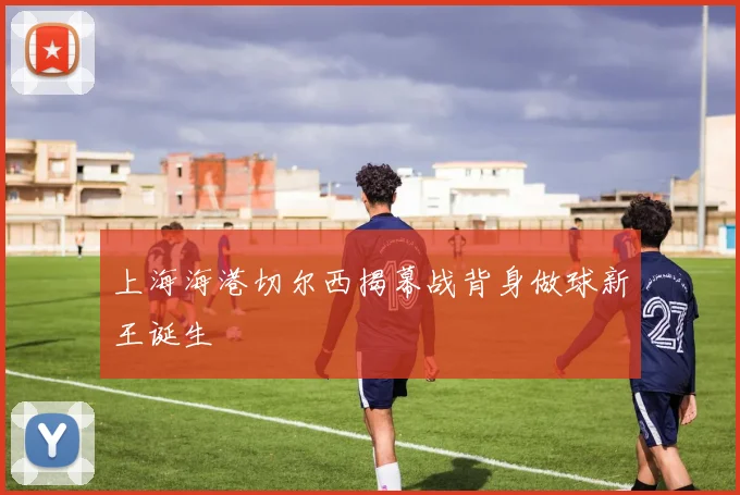 上海海港切尔西揭幕战背身做球新王诞生