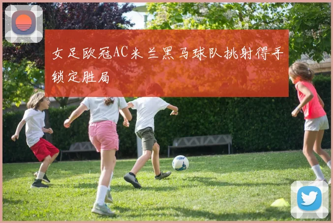 女足欧冠AC米兰黑马球队挑射得手锁定胜局